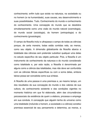 conhecimento; enfim tudo que existe na natureza, na sociedade ou
no homem (e na humanidade), suas causas, seu desenvolvimento e
suas possibilidades. Tudo. Conhecimento do mundo e conhecimento
do conhecimento. Uma concepção do mundo que se desdobra
simultaneamente como uma visão do mundo natural (cosmologia),
do mundo social (sociologia), do homem (antropologia) e do
conhecimento (gnosiologia).

O campo da filosofia inclui e ultrapassa o campo de todas as ciências
porque, de certa maneira, todas estão contidas nela, ao menos,
como seu objeto. A dimensão globalizante da filosofia abarca a
totalidade das ciências sem pretender substituir qualquer uma delas
no estudo específico de seu objeto particular. Pois, a filosofia é um
instrumento de conhecimento da natureza e do mundo considerado
como totalidade e, por esta razão, a filosofia é denominada por
alguns como a ciência das totalidades, mas não deve ser confundida
com as ciências fáticas específicas ou com a soma delas, embora
talvez possa ser concebida como sua síntese.

A filosofia de uma pessoa é uma premissa e, ao mesmo tempo, um
dos resultados da sua concepção do mundo e dos valores de sua
cultura, do conhecimento existente e das condições vigentes no
momento histórico em que foi elaborada, além das circunstâncias
psicossociais da existência de quem a elabora, processa e emprega
em sua conduta. A concepção que alguém tenha do universo como
uma totalidade (incluindo o homem, a sociedade e a ciência) constitui
premissa essencial de seu pensamento e determina, ao menos, a


                                                                    3
 