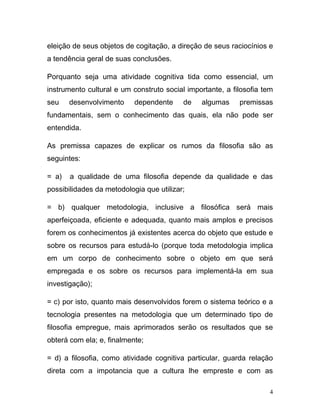 eleição de seus objetos de cogitação, a direção de seus raciocínios e
a tendência geral de suas conclusões.

Porquanto seja uma atividade cognitiva tida como essencial, um
instrumento cultural e um construto social importante, a filosofia tem
seu    desenvolvimento     dependente     de   algumas     premissas
fundamentais, sem o conhecimento das quais, ela não pode ser
entendida.

As premissa capazes de explicar os rumos da filosofia são as
seguintes:

= a)   a qualidade de uma filosofia depende da qualidade e das
possibilidades da metodologia que utilizar;

= b) qualquer metodologia, inclusive a filosófica será mais
aperfeiçoada, eficiente e adequada, quanto mais amplos e precisos
forem os conhecimentos já existentes acerca do objeto que estude e
sobre os recursos para estudá-lo (porque toda metodologia implica
em um corpo de conhecimento sobre o objeto em que será
empregada e os sobre os recursos para implementá-la em sua
investigação);

= c) por isto, quanto mais desenvolvidos forem o sistema teórico e a
tecnologia presentes na metodologia que um determinado tipo de
filosofia empregue, mais aprimorados serão os resultados que se
obterá com ela; e, finalmente;

= d) a filosofia, como atividade cognitiva particular, guarda relação
direta com a impotancia que a cultura lhe empreste e com as

                                                                     4
 
