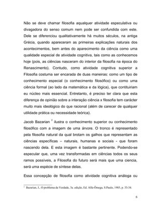 Não se deve chamar filosofia aqualquer atividade especulativa ou
divagadora do senso comum nem pode ser confundida com este.
Dele se diferenciou qualitativamente há muitos séculos, na antiga
Grécia, quando apareceram as primeiras explicações naturais dos
acontecimentos, bem antes do aparecimento da ciência como uma
qualidade especial de atividade cognitiva, tais como as conhecemos
hoje (pois, as ciências nasceram do interior da filosofia na época do
Renascimento). Contudo, como atividade cognitiva superior a
Filosofia costuma ser encarada de duas maneiras: como um tipo de
conhecimento especial (o conhecimento filosófico) ou como uma
ciência formal (ao lado da matemática e da lógica), que contituiriam
eu núcleo mais essencial. Entretanto, é preciso ter clara que esta
diferença de opinião sobre a interação ciência x filosofia tem carácter
muito mais ideológico do que racional (além de carecer de qualquer
utilidade prática ou necessidade teórica).
                         2
Jacob Bazarian               ilustra o conhecimento superior ou conhecimento
filosófico com a imagem de uma árvore. O tronco é representado
pela filosofia natural da qual brotam os galhos que representam as
ciências específicas – naturais, humanas e sociais - que foram
nascendo dela. E esta imagem é bastante pertinente. Podendo-se
especular que, uma vez transformadas em ciências todos os seus
ramos possíveis, a Filosofia do futuro será mais que uma ciencia,
será uma espécie de síntese delas.

Essa concepção de filosofia como atividade cognitiva análoga ou

2
    Bazarian, J., O problema da Verdade, 3a. edição, Ed. Alfa-Ômega, S.Paulo, 1985, p. 33-34.


                                                                                                6
 