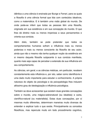 idêntica a uma ciência é ensinada por Bunge e Ferrari, para os quais
a filosofia é uma ciência formal que lida com conteúdos ideativos,
como a matemática. E é também uma visão global do mundo. De
onde pode-se inferir que todas as pessoas têm uma filosofia,
originada em sua existência e em sua concepção do mundo. O que
lhes dá diretriz mais ou menos imperiosa a seus pensamentos e
orienta sua conduta.

Além    disto,   também    se   pode    pretender    que    todos   os
comportamentos humanos sofram a influência mais ou menos
poderosa e mais ou menos consciente da filosofia de seu autor,
ainda que não o mesmo não tenha qualquer noção da existência em
si mesmo daquela filosofia subjacente à sua conduta manifesta,
quanto mais seja capaz de perceber a extensão de sua influência em
seu comportamento.

As ciências, em geral, e as ciências médicas, em particular, recebem
constantemente esta influência e, por isto, saber como identificá-la é
uma dado muito importante para estudar o conhecimento. A própria
natureza do objeto da psicologia e da psicopatologia lhes induzem
altíssimo grau de ideologização e influência psicológica.

Também se deve acrescentar que existem duas grandes concepções
sobre o mundo, uma mágico-sobrenatural (ou idealista) e outra,
científico-natural (ou materialista). Estas duas concepções, por si
mesmas muito diferentes, determinam maneiras muito diversas de
entender e explicar tudo o que existe. Principalmente os conceitos
filosóficos, mas repercute muito em todo procedimento cognitivo,


                                                                     7
 