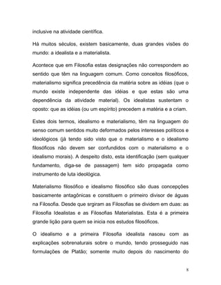 inclusive na atividade científica.

Há muitos séculos, existem basicamente, duas grandes visões do
mundo: a idealista e a materialista.

Acontece que em Filosofia estas designações não correspondem ao
sentido que têm na linguagem comum. Como conceitos filosóficos,
materialismo significa precedência da matéria sobre as idéias (que o
mundo existe independente das idéias e que estas são uma
dependência da atividade material). Os idealistas sustentam o
oposto: que as idéias (ou um espírito) precedem a matéria e a criam.

Estes dois termos, idealismo e materialismo, têm na linguagem do
senso comum sentidos muito deformados pelos interesses políticos e
ideológicos (já tendo sido visto que o materialismo e o idealismo
filosóficos não devem ser confundidos com o materialismo e o
idealismo morais). A despeito disto, esta identificação (sem qualquer
fundamento, diga-se de passagem) tem sido propagada como
instrumento de luta ideológica.

Materialismo filosófico e idealismo filosófico são duas concepções
basicamente antagônicas e constituem o primeiro divisor de águas
na Filosofia. Desde que srgiram as Filosofias se dividem em duas: as
Filosofia Idealistas e as Filosofias Materialistas. Esta é a primeira
grande lição para quem se inicia nos estudos filosóficos.

O idealismo e a primeira Filosofia idealista nasceu com as
explicações sobrenaturais sobre o mundo, tendo prosseguido nas
formulações de Platão; somente muito depois do nascimento do


                                                                    8
 