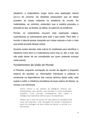idealismo, o materialismo surgiu como uma explicação natural
(physis) do universo. Os idealistas pressupõem que as ideias
prcedem as coisas materiais na existência do mundo. Os
materialistas, ao contrário, pretendem que a matéria precedeu e
precede os itos, as lendas, as idéias, as palavras na existência.

Poristo,   os   materialistas    recusam      toda    explicação     mágica,
supersticiosa ou sobrenatural para tudo o que existe. Para eles, o
mundo é natural porque composto por coisas naturais e tudo o mais
que existe procede dessas coisas.

Durante muitos séculos, toda cultura foi mobilizada para identificar o
idealismo como bom e o materialismo como mau (e, até, o mal). Isto
não pode deixar de ser considerado por quem pretende avançar
neste estudo.

Fundamentos da Visão de Mundo

A Filosofia, enquanto concepção do mundo de alguém e enquanto
sistema de opiniões ou informações individuais e coletivas e
construída na dependência dos marcos teóricos desta visão, está
sujeita a sofrer a influência simultânea de duas ordens de fatores: os
sociais e os individuais.
       Marco teórico é um sistema de referęncias teóricas que
       fundamentam uma opinião, uma hipótese ou uma investigação
       científica. Todo processo investigatório está sujeito à
       influęncia dos elementos teóricos que o fundamentam.

       Mesmo que a visão de mundo de uma pessoa se manifeste nela
       como um indivíduo, toda concepção de mundo é elaborada a
       partir da confluęncia de duas ordens de fatores: os sociais e os
       individuais.


                                                                           9
 