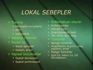 LOKAL SEBEPLER
 Travma                  Enflamatuar olaylar
   Parmakla kurcalama    Enfeksiyonlar
   MFT                   Allerjik rinit
                          Granülamatoz hast.
   İyatrojenik
                          Tbc, sifiliz, sark, Weg
 Yabancı Cisimler
                          Tümörler
 İlaçlar vs              Benign tümörler
   Nazal spreyler        Angiofibrom, angiom, polip,
   Kokain, eroin          papillom, ensef
                          Malign Tümörler
 Yapısal bozukluklar     Epid Ca, Adeno Ca, Olf.
   Septal deviasyon       Nöroblastom
   Septal perforasyon
 