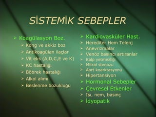 SİSTEMİK SEBEPLER
 Koagülasyon Boz.            Kardiovasküler Hast.
                              Herediter Hem Telenj
   Kong ve akkiz boz
                              Anevrizmalar
   Antikoagülan ilaçlar
                              Venöz basıncı artıranlar
   Vit eks (A,D,C,E ve K)    Kalp yetmezliği
   KC hastalığı              Mitral stenozu
                              Aort koarktasyonu
   Böbrek hastalığı
                              Hipertansiyon
   Alkol alımı
                              Hormonal Sebepler
   Beslenme bozukluğu
                              Çevresel Etkenler
                              Isı, nem, basınç
                              İdyopatik
 