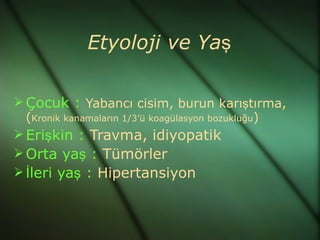 Etyoloji ve Yaş

 Çocuk : Yabancı cisim, burun karıştırma,
  (Kronik kanamaların 1/3’ü koagülasyon bozukluğu)
 Erişkin : Travma, idiyopatik
 Orta yaş : Tümörler
 İleri yaş : Hipertansiyon
 