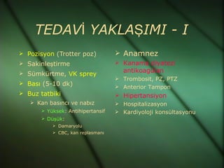 TEDAVİ YAKLAŞIMI - I
 Pozisyon (Trotter poz)           Anamnez
 Sakinleştirme                    Kanama diyatezi
 Sümkürtme, VK sprey               antikoagülan
                                   Trombosit, PZ, PTZ
 Bası (5-10 dk)
                                   Anterior Tampon
 Buz tatbiki                      Hipertansiyon
    Kan basıncı ve nabız          Hospitalizasyon
       Yüksek: Antihipertansif    Kardiyoloji konsültasyonu
       Düşük:
           Damaryolu
           CBC, kan replasmanı
 