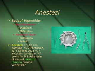 Anestezi
 Sedatif Hipnotikler
    Benzodiazepinler
       Diazepam
        Midazolam
    Nöroleptik ilaçlar
       Haloperidol
        Dehidro
 Anestezi : 5-10 cm.
  pamuğa % 2 Pantocain,
  % 4 Cocain veya % 4
  Xylocain damlatılır. HT
  yoksa % 0.1 Adrenalin
  eklenerek kılavuz
  tampon buruna
  yerleştirilir
 