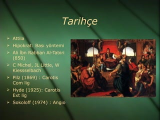 Tarihçe
 Attila
 Hipokrat: Bası yöntemi
 Ali İbn Rabban Al-Tabiri
  (850)
 C Michel, JL Little, W
  Kiessselbach
 Pilz (1869) : Carotis
  Com lig
 Hyde (1925): Carotis
  Ext lig
 Sokoloff (1974) : Angio
 