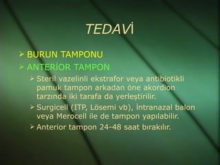 TEDAVİ
 BURUN TAMPONU
 ANTERİOR TAMPON
   Steril vazelinli ekstrafor veya antibiotikli
    pamuk tampon arkadan öne akordion
    tarzında iki tarafa da yerleştirilir.
   Surgicell (ITP, Lösemi vb), İntranazal balon
    veya Merocell ile de tampon yapılabilir.
   Anterior tampon 24-48 saat bırakılır.
 