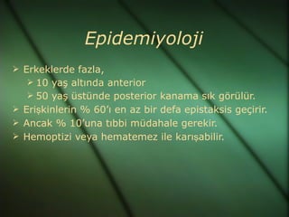 Epidemiyoloji
 Erkeklerde fazla,
    10 yaş altında anterior
    50 yaş üstünde posterior kanama sık görülür.
 Erişkinlerin % 60’ı en az bir defa epistaksis geçirir.
 Ancak % 10’una tıbbi müdahale gerekir.
 Hemoptizi veya hematemez ile karışabilir.
 