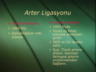 Arter Ligasyonu
A. Karotis Komunis     A. Karotis Eksterna
                        1925 Hyde
 1869 Pilz
                        Hyoid ve tiroid
 Komplikasyon riski
                         kıkırdak arasından
  yüksek                 girilir.
                        SKM ve İJV ekarte
                         edilir
                        Sup. Tiroid arterin
                         distali, Asendan
                         faringeal arterin
                         proksimalinden
                         bağlanır.
 