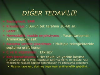 DİĞER TEDAVİLER
 Septoplasti, SMR
 Kriyoterapi : Burun tek tarafına 20-60 sn.
 Lazer :
 Hemostatik madde enjeksiyonu : Yararı tartışmalı.
  Aminokaproik asit.
 Kanama yerinin çıkarılması : Multiple telenjiektazide
  septuma graft konur.
 C ve K vitaminleri : Etkisiz?
 Kan transfüzyonu : Hct takibi ve yerine koyma.
  (Hemofilide faktör VIII, Christmas hast.’da faktör IX eksiktir. Von
  Willebrand hast.’da kapiller kontraksiyon ve pıhtılaşma bozuktur)
    Plazma, taze kan, donmuş veya insan antihemofilik globülini,...
 
