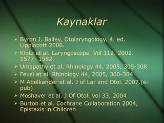 Kaynaklar
 Byron J. Bailey, Otolaryngology. 4. ed.
    Lippincott 2006.
   Klotz et al. Laryngoscope Vol 112. 2002.
    1577- 1582.
   Umapathy et al. Rhinology 44, 2005, 305-308
   Feusi et al. Rhinology 44, 2005, 300-304
   M Abelkander et al. J of Lar and Otol. 2007.(e-
    pub)
   Moshaver et al. J Of Otol. vol 33, 2004
   Burton et al. Cochrane Collaboration 2004,
    Epistaxis in Children
 
