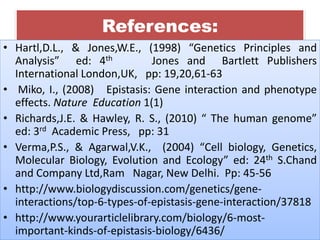 References:
• Hartl,D.L., & Jones,W.E., (1998) “Genetics Principles and
Analysis” ed: 4th Jones and Bartlett Publishers
International London,UK, pp: 19,20,61-63
• Miko, I., (2008) Epistasis: Gene interaction and phenotype
effects. Nature Education 1(1)
• Richards,J.E. & Hawley, R. S., (2010) “ The human genome”
ed: 3rd Academic Press, pp: 31
• Verma,P.S., & Agarwal,V.K., (2004) “Cell biology, Genetics,
Molecular Biology, Evolution and Ecology” ed: 24th S.Chand
and Company Ltd,Ram Nagar, New Delhi. Pp: 45-56
• http://www.biologydiscussion.com/genetics/gene-
interactions/top-6-types-of-epistasis-gene-interaction/37818
• http://www.yourarticlelibrary.com/biology/6-most-
important-kinds-of-epistasis-biology/6436/
 