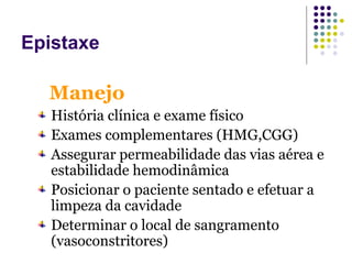 História clínica e exame físico
Exames complementares (HMG,CGG)
Assegurar permeabilidade das vias aérea e
estabilidade hemodinâmica
Posicionar o paciente sentado e efetuar a
limpeza da cavidade
Determinar o local de sangramento
(vasoconstritores)
Manejo
Epistaxe
 