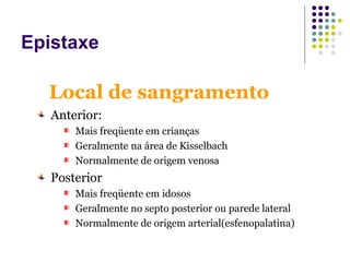 Anterior:
Mais freqüente em crianças
Geralmente na área de Kisselbach
Normalmente de origem venosa
Posterior
Mais freqüente em idosos
Geralmente no septo posterior ou parede lateral
Normalmente de origem arterial(esfenopalatina)
Local de sangramento
Epistaxe
 