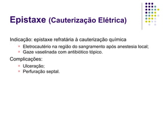 Epistaxe (Cauterização Elétrica)
Indicação: epistaxe refratária à cauterização química

Eletrocautério na região do sangramento após anestesia local;

Gaze vaselinada com antibiótico tópico.
Complicações:

Ulceração;

Perfuração septal.
 