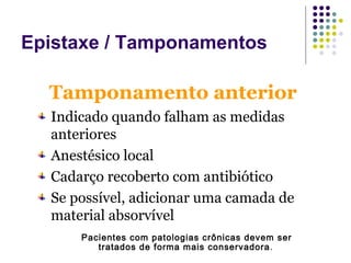 Tamponamento anterior
Indicado quando falham as medidas
anteriores
Anestésico local
Cadarço recoberto com antibiótico
Se possível, adicionar uma camada de
material absorvível
Pacientes com patologias crônicas devem ser
tratados de forma mais conservadora.
Epistaxe / Tamponamentos
 