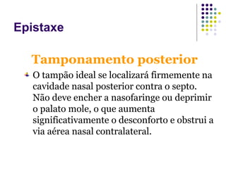 Tamponamento posterior
O tampão ideal se localizará firmemente na
cavidade nasal posterior contra o septo.
Não deve encher a nasofaringe ou deprimir
o palato mole, o que aumenta
significativamente o desconforto e obstrui a
via aérea nasal contralateral.
Epistaxe
 