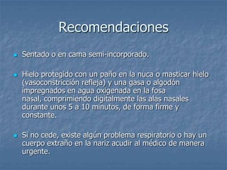 Recomendaciones
   Sentado o en cama semi-incorporado.

   Hielo protegido con un paño en la nuca o masticar hielo
    (vasoconstricción refleja) y una gasa o algodón
    impregnados en agua oxigenada en la fosa
    nasal, comprimiendo digitalmente las alas nasales
    durante unos 5 a 10 minutos, de forma firme y
    constante.

   Si no cede, existe algún problema respiratorio o hay un
    cuerpo extraño en la nariz acudir al médico de manera
    urgente.
 