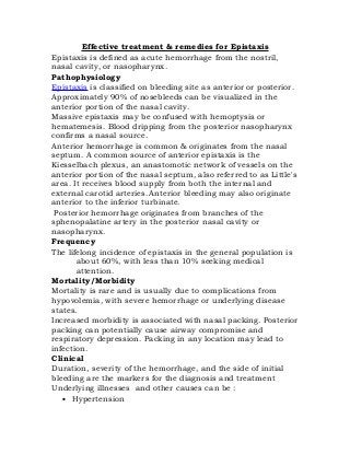 Effective treatment & remedies for Epistaxis
Epistaxis is defined as acute hemorrhage from the nostril,
nasal cavity, or nasopharynx.
Pathophysiology
Epistaxis is classified on bleeding site as anterior or posterior.
Approximately 90% of nosebleeds can be visualized in the
anterior portion of the nasal cavity.
Massive epistaxis may be confused with hemoptysis or
hematemesis. Blood dripping from the posterior nasopharynx
confirms a nasal source.
Anterior hemorrhage is common & originates from the nasal
septum. A common source of anterior epistaxis is the
Kiesselbach plexus, an anastomotic network of vessels on the
anterior portion of the nasal septum, also referred to as Little's
area. It receives blood supply from both the internal and
external carotid arteries. Anterior bleeding may also originate
anterior to the inferior turbinate.
 Posterior hemorrhage originates from branches of the
sphenopalatine artery in the posterior nasal cavity or
nasopharynx.
Frequency
The lifelong incidence of epistaxis in the general population is
       about 60%, with less than 10% seeking medical
       attention.
Mortality/Morbidity
Mortality is rare and is usually due to complications from
hypovolemia, with severe hemorrhage or underlying disease
states.
Increased morbidity is associated with nasal packing. Posterior
packing can potentially cause airway compromise and
respiratory depression. Packing in any location may lead to
infection.
Clinical
Duration, severity of the hemorrhage, and the side of initial
bleeding are the markers for the diagnosis and treatment
Underlying illnesses and other causes can be :
   • Hypertension
 