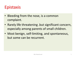 Epistaxis
• Bleeding from the nose, is a common
complaint.
• Rarely life threatening .but significant concern,
especially among parents of small children.
• Most benign, self-limiting, and spontaneous,
but some can be recurrent.
Mrs Hasnah zani 1
 