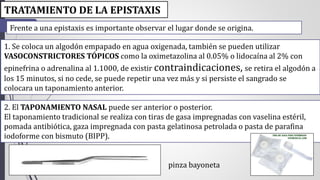 TRATAMIENTO DE LA EPISTAXIS 
Frente a una epistaxis es importante observar el lugar donde se origina. 
1. Se coloca un algodón empapado en agua oxigenada, también se pueden utilizar 
VASOCONSTRICTORES TÓPICOS como la oximetazolina al 0.05% o lidocaína al 2% con 
epinefrina o adrenalina al 1.1000, de existir contraindicaciones, se retira el algodón a 
los 15 minutos, si no cede, se puede repetir una vez más y si persiste el sangrado se 
colocara un taponamiento anterior. 
2. El TAPONAMIENTO NASAL puede ser anterior o posterior. 
El taponamiento tradicional se realiza con tiras de gasa impregnadas con vaselina estéril, 
pomada antibiótica, gaza impregnada con pasta gelatinosa petrolada o pasta de parafina 
iodoforme con bismuto (BIPP). 
pinza bayoneta 
 