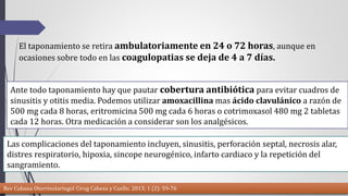 El taponamiento se retira ambulatoriamente en 24 o 72 horas, aunque en 
ocasiones sobre todo en las coagulopatias se deja de 4 a 7 días. 
Ante todo taponamiento hay que pautar cobertura antibiótica para evitar cuadros de 
sinusitis y otitis media. Podemos utilizar amoxacillina mas ácido clavulánico a razón de 
500 mg cada 8 horas, eritromicina 500 mg cada 6 horas o cotrimoxasol 480 mg 2 tabletas 
cada 12 horas. Otra medicación a considerar son los analgésicos. 
Las complicaciones del taponamiento incluyen, sinusitis, perforación septal, necrosis alar, 
distres respiratorio, hipoxia, sincope neurogénico, infarto cardiaco y la repetición del 
sangramiento. 
Rev Cubana Otorrinolaringol Cirug Cabeza y Cuello. 2013; 1 (2): 59-76 
 