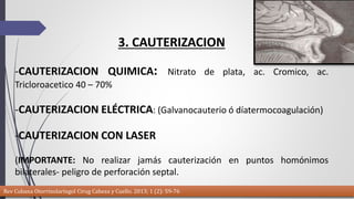3. CAUTERIZACION 
-CAUTERIZACION QUIMICA: Nitrato de plata, ac. Cromico, ac. 
Tricloroacetico 40 – 70% 
-CAUTERIZACION ELÉCTRICA: (Galvanocauterio ó díatermocoagulación) 
-CAUTERIZACION CON LASER 
(IMPORTANTE: No realizar jamás cauterización en puntos homónimos 
bilaterales- peligro de perforación septal. 
Rev Cubana Otorrinolaringol Cirug Cabeza y Cuello. 2013; 1 (2): 59-76 
 