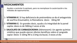 MEDICAMENTOS 
Ayudan a controlar la epistaxis, pero no reemplazan la cauterización o los 
métodos de taponamiento. 
1- VITAMINA K: Si hay deficiencia de protrombina se da el antagonista 
de warfina (Coumadin), la fitonadiona dosis: 10mg IM 
2- VITAMINA C: En grandes dosis, ayuda a la integridad de la pared 
capilar. dosis es de 500mg 2 veces al día 
3- SALICILATO DE CARBAZOCROMA (Adrenosem): Un agente químico 
sintético que puede ejercer efectos benéficos sobre el sangrado 
capiar. Dosis: 5-10mg IM o 2.5mg via bucal, 3 veces al dia 
Rev Cubana Otorrinolaringol Cirug Cabeza y Cuello. 2013; 1 (2): 59-76 
