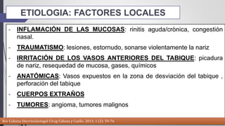 ETIOLOGIA: FACTORES LOCALES 
- INFLAMACIÓN DE LAS MUCOSAS: rinitis aguda/crònica, congestión 
nasal. 
- TRAUMATISMO: lesiones, estornudo, sonarse violentamente la nariz 
- IRRITACIÓN DE LOS VASOS ANTERIORES DEL TABIQUE: picadura 
de nariz, resequedad de mucosa, gases, químicos 
- ANATÓMICAS: Vasos expuestos en la zona de desviación del tabique , 
perforación del tabique 
- CUERPOS EXTRAÑOS 
- TUMORES: angioma, tumores malignos 
Rev Cubana Otorrinolaringol Cirug Cabeza y Cuello. 2013; 1 (2): 59-76 
 