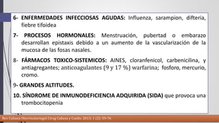 6- ENFERMEDADES INFECCIOSAS AGUDAS: Influenza, sarampion, difteria, 
fiebre tifoidea 
7- PROCESOS HORMONALES: Menstruación, pubertad o embarazo 
desarrollan epistaxis debido a un aumento de la vascularización de la 
mucosa de las fosas nasales. 
8- FÁRMACOS TOXICO-SISTEMICOS: AINES, cloranfenicol, carbenicilina, y 
antiagregantes; anticoagulantes (9 y 17 %) warfarina; fosforo, mercurio, 
cromo. 
9- GRANDES ALTITUDES. 
10. SÍNDROME DE INMUNODEFICIENCIA ADQUIRIDA (SIDA) que provoca una 
trombocitopenia 
Rev Cubana Otorrinolaringol Cirug Cabeza y Cuello. 2013; 1 (2): 59-76 
 
