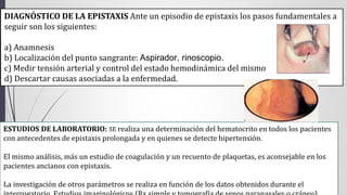 DIAGNÓSTICO DE LA EPISTAXIS Ante un episodio de epistaxis los pasos fundamentales a 
seguir son los siguientes: 
a) Anamnesis 
b) Localización del punto sangrante: Aspirador, rinoscopio. 
c) Medir tensión arterial y control del estado hemodinámica del mismo 
d) Descartar causas asociadas a la enfermedad. 
ESTUDIOS DE LABORATORIO: SE realiza una determinación del hematocrito en todos los pacientes 
con antecedentes de epistaxis prolongada y en quienes se detecte hipertensión. 
El mismo análisis, más un estudio de coagulación y un recuento de plaquetas, es aconsejable en los 
pacientes ancianos con epistaxis. 
La investigación de otros parámetros se realiza en función de los datos obtenidos durante el 
interrogatorio. Estudios imaginológicos (Rx simple y tomografía de senos paranasales o cráneo). 
 