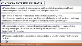 CONDUCTA ANTE UNA EPISTAXIS. 
a) Tranquilizar al paciente. Si es necesario y factible administrar diazepam (5mg) 
teniendo especial cuidado en el alcoholismo y la apnea del sueño. 
b) Se coloca al paciente con la cabeza inclinada hacia adelante y abajo. 
--Realizaremos una rinoscopia anterior, diferenciando la epistaxis de posibles cuadros de 
hemoptisis, roturas de varices esofágicas o tumores nasofaríngeo-laríngeos. 
c) Un aspecto importante es conocer los antecedentes personales y el examen físico. 
Interrogaremos por las circunstancias de la aparición, duración, volumen de la 
hemorragia y frecuencia. 
d) Valoración del estado hemodinámica con control de la tensión arterial y la frecuencia 
cardiaca. 
Rev Cubana Otorrinolaringol Cirug Cabeza y Cuello. 2013; 1 (2): 59-76 
 
