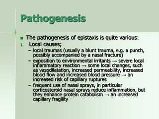 Pathogenesis
 The pathogenesis of epistaxis is quite various:
1. Local causes;
– local traumas (usually a blunt trauma, e.g. a punch,
possibly accompanied by a nasal fracture)
– exposition to environmental irritants → severe local
inflammatory reaction → some local changes, such
as vasodilatation, increased permeability, increased
blood flow and increased blood pressure → an
increased risk of capillary ruptures
– frequent use of nasal sprays, in particular
corticosteroid nasal sprays reduce inflammation, but
they enhance protein catabolism → an increased
capillary fragility
 