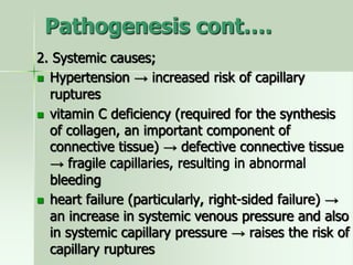 Pathogenesis cont….
2. Systemic causes;
 Hypertension → increased risk of capillary
ruptures
 vitamin C deficiency (required for the synthesis
of collagen, an important component of
connective tissue) → defective connective tissue
→ fragile capillaries, resulting in abnormal
bleeding
 heart failure (particularly, right-sided failure) →
an increase in systemic venous pressure and also
in systemic capillary pressure → raises the risk of
capillary ruptures
 