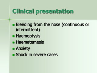 Clinical presentation
 Bleeding from the nose (continuous or
intermittent)
 Haemoptysis
 Haematemesis
 Anxiety
 Shock in severe cases
 