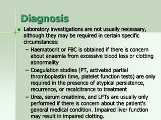 Diagnosis
 Laboratory investigations are not usually necessary,
although they may be required in certain specific
circumstances:
– Haematocrit or FBC is obtained if there is concern
about anaemia from excessive blood loss or clotting
abnormality
– Coagulation studies (PT, activated partial
thromboplastin time, platelet function tests) are only
required in the presence of atypical persistence,
recurrence, or recalcitrance to treatment
– Urea, serum creatinine, and LFTs are usually only
performed if there is concern about the patient's
general medical condition. Impaired liver function
may result in impaired clotting.
 