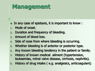 Management
 In any case of epistaxis, it is important to know :
1. Mode of onset.
2. Duration and frequency of bleeding.
3. Amount of blood loss.
4. Side of nose from where bleeding is occurring.
5. Whether bleeding is of anterior or posterior type.
6. Any known bleeding tendency in the patient or family.
7. History of known medical ailment (hypertension,
leukaemias, mitral valve disease, cirrhosis, nephritis).
8. History of drug intake ( e.g. analgesics, anticoagulant)
 