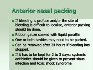 Anterior nasal packing
 If bleeding is profuse and/or the site of
bleeding is difficult to localise, anterior packing
should be done.
 Ribbon gauze soaked with liquid paraffin
 One or both cavities may need to be packed.
 Can be removed after 24 hours if bleeding has
stopped.
 If it has to be kept for 2 to 3 days; systemic
antibiotics should be given to prevent sinus
infection and toxic shock syndrome
 