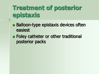 Treatment of posterior
epistaxis
 Balloon-type epistaxis devices often
easiest
 Foley catheter or other traditional
posterior packs
 