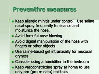 Preventive measures
 Keep allergic rhinitis under control. Use saline
nasal spray frequently to cleanse and
moisturize the nose.
 Avoid forceful nose blowing
 Avoid digital manipulation of the nose with
fingers or other objects
 Use saline-based gel intranasally for mucosal
dryness
 Consider using a humidifier in the bedroom
 Keep vasoconstricting spray at home to use
only prn (pro re nata) epistaxis
 
