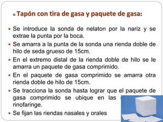  Tapón con tira de gasa y paquete de gasa:
 Se introduce la sonda de nelaton por la nariz y se
extrae la punta por la boca.
 Se amarra a la punta de la sonda una rienda doble de
hilo de seda grueso de 15cm.
 En el extremo distal de la rienda doble de hilo se le
amarra un paquete de gasa comprimido.
 En el paquete de gasa comprimido se amarra otra
rienda doble de hilo de 15cm.
 Se tracciona la sonda hasta lograr que el paquete de
gasa comprimido se ubique en las coanas y la
rinofaringe.
 Se fijan las riendas nasales y orales
 