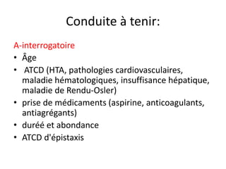 Conduite à tenir:
A-interrogatoire
• Âge
• ATCD (HTA, pathologies cardiovasculaires,
maladie hématologiques, insuffisance hépatique,
maladie de Rendu-Osler)
• prise de médicaments (aspirine, anticoagulants,
antiagrégants)
• duréé et abondance
• ATCD d'épistaxis
 