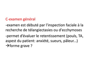 C-examen général
-examen est débuté par l'inspection faciale à la
recherche de télangiectasies ou d'ecchymoses
-permet d’évaluer le retentissement (pouls, TA,
aspest du patient: anxiété, sueurs, pâleur...)
forme grave ?
 