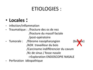 ETIOLOGIES :
• Locales :
- infection/inflammation
- Traumatique : /fracture des os de nez
/fracture du massif faciale
/post-opératoire
- Tumorale : /fibrome nasopharyngien (biopsie)
/ADK travailleur du bois
/Carcinome indifférencier du cavum
/Kc de sinus / fosse nasale
->Exploration ENDOSCOPIE NASALE
- Perforation idéopathique
 