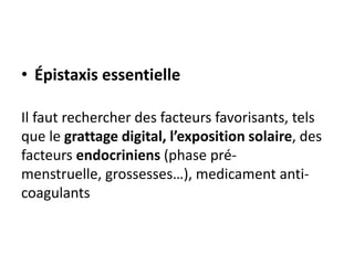 • Épistaxis essentielle
Il faut rechercher des facteurs favorisants, tels
que le grattage digital, l’exposition solaire, des
facteurs endocriniens (phase pré-
menstruelle, grossesses…), medicament anti-
coagulants
 