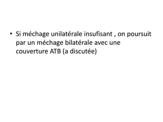 • Si méchage unilatérale insufisant , on poursuit
par un méchage bilatérale avec une
couverture ATB (a discutée)
 