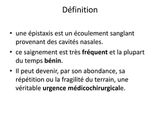 Définition
• une épistaxis est un écoulement sanglant
provenant des cavités nasales.
• ce saignement est très fréquent et la plupart
du temps bénin.
• Il peut devenir, par son abondance, sa
répétition ou la fragilité du terrain, une
véritable urgence médicochirurgicale.
 