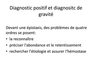Diagnostic positif et diagnositc de
gravité
Devant une épistaxis, des problèmes de quatre
ordres se posent:
• la reconnaître
• préciser l'abondance et le retentissement
• rechercher l'étiologie et assurer l'hémostase
 